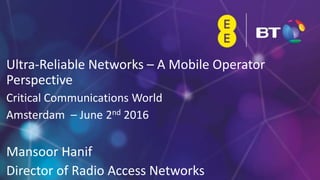 1
Ultra-Reliable Networks – A Mobile Operator
Perspective
Critical Communications World
Amsterdam – June 2nd 2016
Mansoor Hanif
Director of Radio Access Networks
 