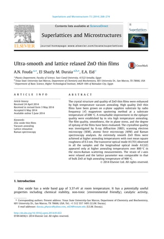 Superlattices and Microstructures 73 (2014) 268–274 
Contents lists available at ScienceDirect 
Superlattices and Microstructures 
journal homepage: www.elsevier. com/locate/superlattices 
Ultra-smooth and lattice relaxed ZnO thin films 
A.N. Fouda a,⇑, El Shazly M. Duraia a,b,⇑, E.A. Eid c 
a Physics Department, Faculty of Science, Suez Canal University, 41522 Ismailia, Egypt 
b Texas State University-San Marcos, Department of Chemistry and Biochemistry, 601 University Dr., San Marcos, TX 78666, USA 
c Department of Basic Science, Higher Technological Institute, 44629 10th of Ramadan City, Egypt 
a r t i c l e i n f o 
Article history: 
Received 24 April 2014 
Received in revised form 3 May 2014 
Accepted 6 May 2014 
Available online 5 June 2014 
Keywords: 
Zinc oxide thin films 
Vacuum annealing 
Lattice relaxation 
Raman spectroscopy 
a b s t r a c t 
The crystal structure and quality of ZnO thin films were enhanced 
by high temperature vacuum annealing. High quality ZnO thin 
films have been grown on a-plane sapphire substrate by radio 
frequency (rf) magnetron sputtering method at a substrate 
temperature of 600 C. A remarkable improvement in the epilayer 
quality were established by in situ high temperature annealing. 
The film quality, smoothness, the in plane stress, and the degree 
of epitaxy of the films have been evaluated. The crystalline quality 
was investigated by X-ray diffraction (XRD), scanning electron 
microscopy (SEM), atomic force microscopy (AFM) and Raman 
spectroscopy analyses. An extremely smooth ZnO films were 
achieved at higher annealing temperatures with root mean square 
roughness of 0.3 nm. The transverse optical mode A1(TO) observed 
in all the samples and the longitudinal optical mode A1(LO) 
appeared only at higher annealing temperatures over 800 C in 
the micro-Raman scattering measurements. The strain of c-axis 
were relaxed and the lattice parameter was comparable to that 
of bulk ZnO at high annealing temperature of 900 C. 
 2014 Elsevier Ltd. All rights reserved. 
1. Introduction 
Zinc oxide has a wide band gap of 3.37 eV at room temperature. It has a potentially useful 
properties including chemical stability, non-toxic (environmental friendly), catalytic activity, 
⇑ Corresponding authors. Present address: Texas State University-San Marcos, Department of Chemistry and Biochemistry, 
601 University Dr., San Marcos, TX 78666, USA. Tel.: +1 512 557 1495 (E.S.M. Duraia). 
E-mail addresses: duraia_physics@yahoo.com, ed24@txstate.edu (E.S.M. Duraia). 
http://dx.doi.org/10.1016/j.spmi.2014.05.022 
0749-6036/ 2014 Elsevier Ltd. All rights reserved. 
 