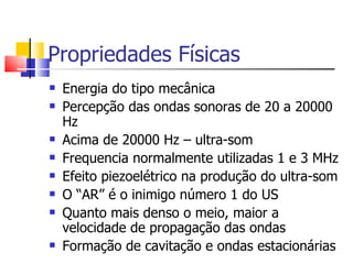 Propriedades Físicas Energia do tipo mecânica Percepção das ondas sonoras de 20 a 20000 Hz Acima de 20000 Hz – ultra-som Frequencia normalmente utilizadas 1 e 3 MHz Efeito piezoelétrico na produção do ultra-som O “AR” é o inimigo número 1 do US Quanto mais denso o meio, maior a velocidade de propagação das ondas Formação de cavitação e ondas estacionárias 