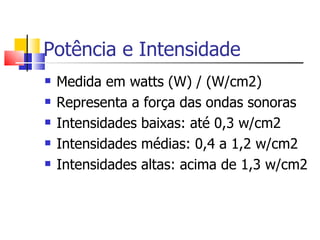 Potência e Intensidade Medida em watts (W) / (W/cm2) Representa a força das ondas sonoras Intensidades baixas: até 0,3 w/cm2 Intensidades médias: 0,4 a 1,2 w/cm2 Intensidades altas: acima de 1,3 w/cm2 
