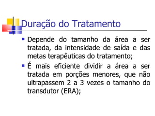 Duração do Tratamento Depende do tamanho da área a ser tratada, da intensidade de saída e das metas terapêuticas do tratamento; É mais eficiente dividir a área a ser tratada em porções menores, que não ultrapassem 2 a 3 vezes o tamanho do transdutor (ERA); 