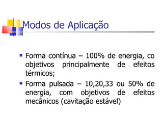 Modos de Aplicação Forma contínua – 100% de energia, co objetivos principalmente de efeitos térmicos; Forma pulsada – 10,20,33 ou 50% de energia, com objetivos de efeitos mecânicos (cavitação estável) 
