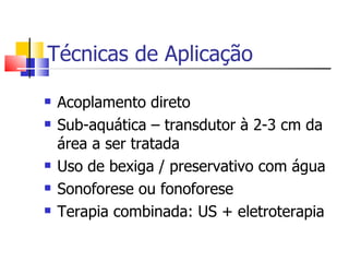 Técnicas de Aplicação Acoplamento direto Sub-aquática – transdutor à 2-3 cm da área a ser tratada Uso de bexiga / preservativo com água Sonoforese ou fonoforese Terapia combinada: US + eletroterapia  