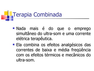 Terapia Combinada Nada mais é do que o emprego simultâneo do ultra-som e uma corrente elétrica terapêutica. Ela combina os efeitos analgésicos das correntes de baixa e média freqüência com os efeitos térmicos e mecânicos do ultra-som. 