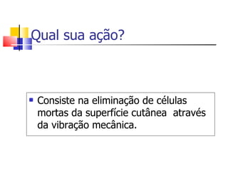 Qual sua ação? Consiste na eliminação de células mortas da superfície cutânea  através da vibração mecânica. 