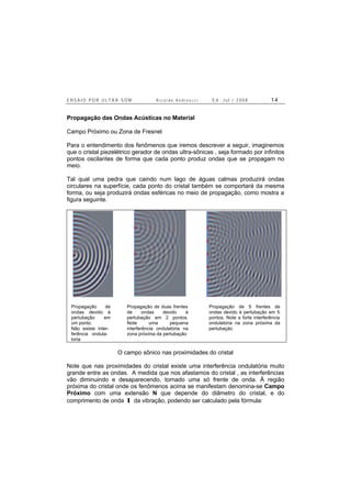 E N S A I O P O R U L T R A - S O M R i c a r d o A n d r e u c c i E d . J u l . / 2 0 0 8 1 4
Propagação das Ondas Acústicas no Material
Campo Próximo ou Zona de Fresnel
Para o entendimento dos fenômenos que iremos descrever a seguir, imaginemos
que o cristal piezelétrico gerador de ondas ultra-sônicas , seja formado por infinitos
pontos oscilantes de forma que cada ponto produz ondas que se propagam no
meio.
Tal qual uma pedra que caindo num lago de águas calmas produzirá ondas
circulares na superfície, cada ponto do cristal também se comportará da mesma
forma, ou seja produzirá ondas esféricas no meio de propagação, como mostra a
figura seguinte.
Propagação de
ondas devido à
pertubação em
um ponto.
Não existe inter-
ferência ondula-
toria
Propagação de duas frentes
de ondas devido à
pertubação em 2 pontos.
Note uma pequena
interferência ondulatória na
zona próxima da pertubação
Propagação de 5 frentes de
ondas devido à pertubação em 5
pontos. Note a forte interferência
ondulatória na zona próxima da
pertubação
O campo sônico nas proximidades do cristal
Note que nas proximidades do cristal existe uma interferência ondulatória muito
grande entre as ondas. A medida que nos afastamos do cristal , as interferências
vão diminuindo e desaparecendo, tornado uma só frente de onda. À região
próxima do cristal onde os fenômenos acima se manifestam denomina-se Campo
Próximo com uma extensão N que depende do diâmetro do cristal, e do
comprimento de onda λ da vibração, podendo ser calculado pela fórmula:
 