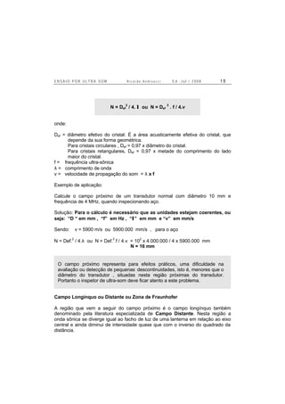 E N S A I O P O R U L T R A - S O M R i c a r d o A n d r e u c c i E d . J u l . / 2 0 0 8 1 5
N = Def
2
/ 4. λ ou N = Def
2
. f / 4.v
onde:
Def = diâmetro efetivo do cristal. É a área acusticamente efetiva do cristal, que
depende da sua forma geométrica.
Para cristais circulares , Def = 0,97 x diâmetro do cristal.
Para cristais retangulares, Def = 0,97 x metade do comprimento do lado
maior do cristal.
f = frequência ultra-sônica
λ = comprimento de onda
v = velocidade de propagação do som = λ x f
Exemplo de aplicação:
Calcule o campo próximo de um transdutor normal com diâmetro 10 mm e
frequência de 4 MHz, quando inspecionando aço.
Solução: Para o cálculo é necessário que as unidades estejam coerentes, ou
seja: “D “ em mm , “f” em Hz , “λ” em mm e “v” em mm/s
Sendo: v = 5900 m/s ou 5900.000 mm/s , para o aço
N = Def.
2
/ 4.λ ou N = Def.
2
.f / 4.v = 10
2
x 4.000.000 / 4 x 5900.000 mm
N = 16 mm
O campo próximo representa para efeitos práticos, uma dificuldade na
avaliação ou detecção de pequenas descontinuidades, isto é, menores que o
diâmetro do transdutor , situadas nesta região próximas do transdutor.
Portanto o inspetor de ultra-som deve ficar atento a este problema.
Campo Longínquo ou Distante ou Zona de Fraunhofer
A região que vem a seguir do campo próximo é o campo longínquo também
denominado pela literatura especializada de Campo Distante. Nesta região a
onda sônica se diverge igual ao facho de luz de uma lanterna em relação ao eixo
central e ainda diminui de intensidade quase que com o inverso do quadrado da
distância.
 