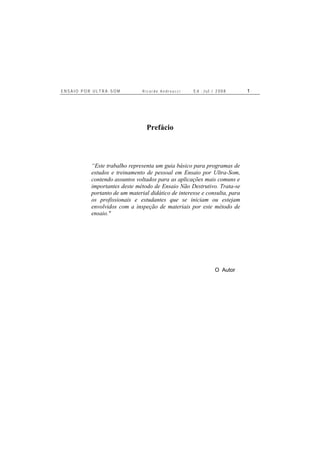 E N S A I O P O R U L T R A - S O M R i c a r d o A n d r e u c c i E d . J u l . / 2 0 0 8 1
Prefácio
“Este trabalho representa um guia básico para programas de
estudos e treinamento de pessoal em Ensaio por Ultra-Som,
contendo assuntos voltados para as aplicações mais comuns e
importantes deste método de Ensaio Não Destrutivo. Trata-se
portanto de um material didático de interesse e consulta, para
os profissionais e estudantes que se iniciam ou estejam
envolvidos com a inspeção de materiais por este método de
ensaio."
O Autor
 