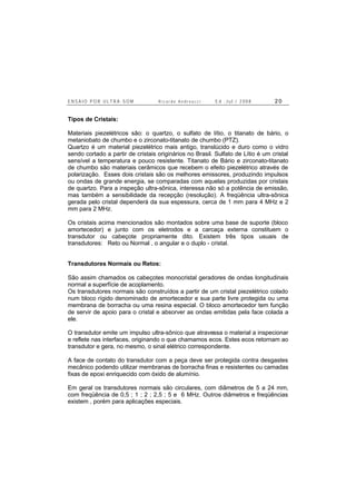 E N S A I O P O R U L T R A - S O M R i c a r d o A n d r e u c c i E d . J u l . / 2 0 0 8 2 0
Tipos de Cristais:
Materiais piezelétricos são: o quartzo, o sulfato de lítio, o titanato de bário, o
metaniobato de chumbo e o zirconato-titanato de chumbo (PTZ).
Quartzo é um material piezelétrico mais antigo, translúcido e duro como o vidro
sendo cortado a partir de cristais originários no Brasil. Sulfato de Lítio é um cristal
sensível a temperatura e pouco resistente. Titanato de Bário e zirconato-titanato
de chumbo são materiais cerâmicos que recebem o efeito piezelétrico através de
polarização. Esses dois cristais são os melhores emissores, produzindo impulsos
ou ondas de grande energia, se comparadas com aquelas produzidas por cristais
de quartzo. Para a inspeção ultra-sônica, interessa não só a potência de emissão,
mas também a sensibilidade da recepção (resolução). A freqüência ultra-sônica
gerada pelo cristal dependerá da sua espessura, cerca de 1 mm para 4 MHz e 2
mm para 2 MHz.
Os cristais acima mencionados são montados sobre uma base de suporte (bloco
amortecedor) e junto com os eletrodos e a carcaça externa constituem o
transdutor ou cabeçote propriamente dito. Existem três tipos usuais de
transdutores: Reto ou Normal , o angular e o duplo - cristal.
Transdutores Normais ou Retos:
São assim chamados os cabeçotes monocristal geradores de ondas longitudinais
normal a superfície de acoplamento.
Os transdutores normais são construídos a partir de um cristal piezelétrico colado
num bloco rígido denominado de amortecedor e sua parte livre protegida ou uma
membrana de borracha ou uma resina especial. O bloco amortecedor tem função
de servir de apoio para o cristal e absorver as ondas emitidas pela face colada a
ele.
O transdutor emite um impulso ultra-sônico que atravessa o material a inspecionar
e reflete nas interfaces, originando o que chamamos ecos. Estes ecos retornam ao
transdutor e gera, no mesmo, o sinal elétrico correspondente.
A face de contato do transdutor com a peça deve ser protegida contra desgastes
mecânico podendo utilizar membranas de borracha finas e resistentes ou camadas
fixas de epoxi enriquecido com óxido de alumínio.
Em geral os transdutores normais são circulares, com diâmetros de 5 a 24 mm,
com freqüência de 0,5 ; 1 ; 2 ; 2,5 ; 5 e 6 MHz. Outros diâmetros e freqüências
existem , porém para aplicações especiais.
 