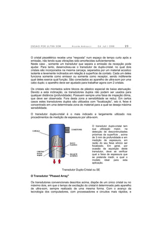 E N S A I O P O R U L T R A - S O M R i c a r d o A n d r e u c c i E d . J u l . / 2 0 0 8 2 3
O cristal piezelétrico recebe uma “resposta” num espaço de tempo curto após a
emissão, não tendo suas vibrações sido amortecidas suficientemente.
Neste caso , somente um transdutor que separa a emissão da recepção pode
ajudar. Para tanto, desenvolveu-se o transdutor de duplo-cristal, no qual dois
cristais são incorporados na mesma carcaça, separados por um material acústico
isolante e levemente inclinados em relação à superfície de contato. Cada um deles
funciona somente como emissor ou somente como receptor, sendo indiferente
qual deles exerce qual função. São conectados ao aparelho de ultra-som por uma
cabo duplo; o aparelho deve ser ajustado para trabalhar agora com 2 cristais.
Os cristais são montados sobre blocos de plástico especial de baixa atenuação.
Devido a esta inclinação, os transdutores duplos não podem ser usados para
qualquer distância (profundidade). Possuem sempre uma faixa de inspeção ótima,
que deve ser observada. Fora desta zona a sensibilidade se reduz. Em certos
casos estes transdutores duplos são utilizados com “focalização”, isto é, feixe é
concentrado em uma determinada zona do material para a qual se deseja máxima
sensibilidade.
O transdutor duplo-cristal é o mais indicado e largamente utilizado nos
procedimentos de medição de espessura por ultra-som.
Transdutor Duplo-Cristal ou SE
O Transdutor "Phased Array"
Os transdutores convencionais descritos acima, dispõe de um único cristal ou no
máximo dois, em que o tempo de excitação do cristal é determinado pelo aparelho
de ultra-som, sempre realizado de uma mesma forma. Com o avanço da
tecnologia dos computadores, com processadores e circuitos mais rápidos, e
O transdutor duplo-cristal tem
sua utilização maior, na
detecção de descontinuidades
próximas da superfície , acima
de 3 mm de profundidade e em
medição de espessura, em
razão do seu feixe sônico ser
focalizado. Em geral, por
ocasião da aquisição deste
transdutor, deve se verificar
qual a faixa de espessura que
se pretende medir, e qual o
modelo ideal para esta
aplicação.
 