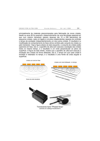E N S A I O P O R U L T R A - S O M R i c a r d o A n d r e u c c i E d . J u l . / 2 0 0 8 2 4
principalmente de materiais piezocompostos para fabricação de novos cristais,
desde os anos 90 foi possível o desenvolvimento de uma tecnologia especial em
que num mesmo transdutor operam dezenas (de 10 a 256 elementos) de
pequenos cristais, cada um ligado à circuitos independentes capazes de controlar
o tempo de excitação independentemente um dos outros cristais. O resultado é a
modificação do comportamento do feixe sônico emitido pelo conjunto de cristais ou
pelo transdutor. Veja a figura abaixo do lado esquerdo, o conjunto de cristais estão
operando em fase, isto é, o aparelho de ultra-som executa a excitação dos cristais
todos no mesmo tempo, e o resultado é um onda perpendicular ao plano da
superfície. A figura do lado direito, mostra que o aparelho de ultra-som executa a
excitação dos cristais de forma defasada, isto é, o tempo em que cada cristal é
excitado é retardado no tempo, e o resultado é uma frente de onda angular à
superfície.
cristais com sinal em fase
frente de onda resultante
cristais com sinal defasado no tempo
frente de onda resultante
Transdutores típico "Phased Array"
(extraído do catálogo Krautkramer")
 