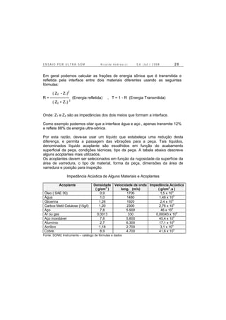 E N S A I O P O R U L T R A - S O M R i c a r d o A n d r e u c c i E d . J u l . / 2 0 0 8 2 6
Em geral podemos calcular as frações de energia sônica que é transmitida e
refletida pela interface entre dois materiais diferentes usando as seguintes
fórmulas:
( Z2 - Z1)2
R = --------------- (Energia refletida) , T = 1 - R (Energia Transmitida)
( Z2 + Z1) 2
Onde: Z1 e Z2 são as impedâncias dos dois meios que formam a interface.
Como exemplo podemos citar que a interface água e aço , apenas transmite 12%
e reflete 88% da energia ultra-sônica.
Por esta razão, deve-se usar um líquido que estabeleça uma redução desta
diferença, e permita a passagem das vibrações para a peça. Tais líquidos,
denominados líquido acoplante são escolhidos em função do acabamento
superficial da peça, condições técnicas, tipo da peça. A tabela abaixo descreve
alguns acoplantes mais utilizados.
Os acoplantes devem ser selecionados em função da rugosidade da superfície da
área de varredura, o tipo de material, forma da peça, dimensões da área de
varredura e posição para inspeção.
Impedância Acústica de Alguns Materiais e Acoplantes
Acoplante Densidade
( g/cm
3
)
Velocidade da onda
long. (m/s)
Impedância Acústica
( g/cm
2.
.s )
Óleo ( SAE 30) 0,9 1700 1,5 x 10
5
Água 1,0 1480 1,48 x 105
Glicerina 1,26 1920 2,4 x 10
5
Carbox Metil Celulose (15g/l) 1,20 2300 2,76 x 10
5
Aço 7,8 5.900 46 x 10
5
Ar ou gas 0,0013 330 0,00043 x 105
Aço inoxidável 7,8 5.800 45,4 x 105
Alumínio 2,7 6.300 17.1 x 105
Acrílico 1,18 2.700 3,1 x 105
Cobre 8,9 4.700 41,6 x 10
5
Fonte: SONIC Instruments – catálogo de fórmulas e dados
 