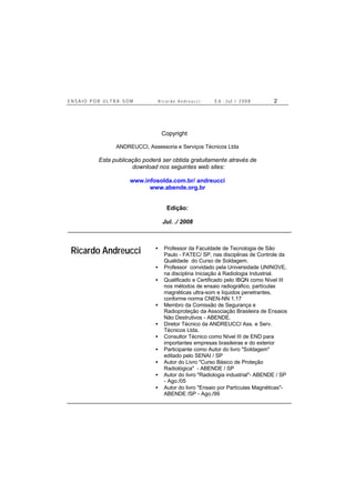 E N S A I O P O R U L T R A - S O M R i c a r d o A n d r e u c c i E d . J u l . / 2 0 0 8 2
Copyright ©
ANDREUCCI, Assessoria e Serviços Técnicos Ltda
Esta publicação poderá ser obtida gratuitamente através de
download nos seguintes web sites:
www.infosolda.com.br/ andreucci
www.abende.org.br
Edição:
Jul. ./ 2008
Ricardo Andreucci • Professor da Faculdade de Tecnologia de São
Paulo - FATEC/ SP, nas disciplinas de Controle da
Qualidade do Curso de Soldagem.
• Professor convidado pela Universidade UNINOVE,
na disciplina Iniciação à Radiologia Industrial.
• Qualificado e Certificado pelo IBQN como Nível III
nos métodos de ensaio radiográfico, partículas
magnéticas ultra-som e líquidos penetrantes,
conforme norma CNEN-NN 1.17
• Membro da Comissão de Segurança e
Radioproteção da Associação Brasileira de Ensaios
Não Destrutivos - ABENDE.
• Diretor Técnico da ANDREUCCI Ass. e Serv.
Técnicos Ltda.
• Consultor Técnico como Nível III de END para
importantes empresas brasileiras e do exterior
• Participante como Autor do livro "Soldagem"
editado pelo SENAI / SP
• Autor do Livro "Curso Básico de Proteção
Radiológica" - ABENDE / SP
• Autor do livro "Radiologia industrial"- ABENDE / SP
- Ago./05
• Autor do livro "Ensaio por Partículas Magnéticas"-
ABENDE /SP - Ago./99
 