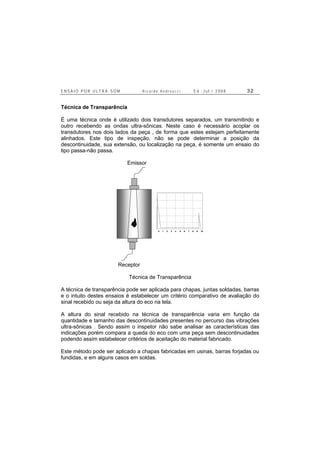 E N S A I O P O R U L T R A - S O M R i c a r d o A n d r e u c c i E d . J u l . / 2 0 0 8 3 2
Técnica de Transparência
É uma técnica onde é utilizado dois transdutores separados, um transmitindo e
outro recebendo as ondas ultra-sônicas. Neste caso é necessário acoplar os
transdutores nos dois lados da peça , de forma que estes estejam perfeitamente
alinhados. Este tipo de inspeção, não se pode determinar a posição da
descontinuidade, sua extensão, ou localização na peça, é somente um ensaio do
tipo passa-não passa.
Emissor
0 1 2 3 4 5 6 7 8 9 10
A
B C
D
E
Receptor
Técnica de Transparência
A técnica de transparência pode ser aplicada para chapas, juntas soldadas, barras
e o intuito destes ensaios é estabelecer um critério comparativo de avaliação do
sinal recebido ou seja da altura do eco na tela.
A altura do sinal recebido na técnica de transparência varia em função da
quantidade e tamanho das descontinuidades presentes no percurso das vibrações
ultra-sônicas . Sendo assim o inspetor não sabe analisar as características das
indicações porém compara a queda do eco com uma peça sem descontinuidades
podendo assim estabelecer critérios de aceitação do material fabricado.
Este método pode ser aplicado a chapas fabricadas em usinas, barras forjadas ou
fundidas, e em alguns casos em soldas.
 