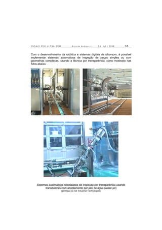 E N S A I O P O R U L T R A - S O M R i c a r d o A n d r e u c c i E d . J u l . / 2 0 0 8 3 3
Com o desenvolvimento da robótica e sistemas digitais de ultra-som, é possível
implementar sistemas automáticos de inspeção de peças simples ou com
geometrias complexas, usando a técnica por transparência, como mostrado nas
fotos abaixo.
Sistemas automáticos robotizados de inspeção por transparência usando
transdutores com acoplamento por jato de água (water-jet)
(gentileza da GE Industrial Technologies)
 
