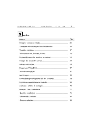 E N S A I O P O R U L T R A - S O M R i c a r d o A n d r e u c c i E d . J u l . / 2 0 0 8 3
umário
Assunto Pág.
Princípios básicos do método.................................................................. 04
Limitações em comparação com outros ensaios.................................... 06
Vibrações mecânicas ............................................................................. 07
Definições de Bell, e Decibel, Ganho...................................................... 12
Propagação das ondas acústicas no material......................................... 14
Geração das ondas ultra-sônicas............................................................ 19
Interface, Acoplantes.............................................................................. 25
Diagramas AVG ou DGS ....................................................................... 27
Técnicas de Inspeção.............................................................................. 31
Aparelhagem............................................................................................ 35
Formas de Representação na Tela dos Aparelhos .............................. 52
Procedimentos específicos de inspeção................................................. 58
Avaliação e critérios de aceitação........................................................... 70
Guia para Exercícios Práticos ................................................................ 71
Questões para Estudo ........................................................................... 75
Gabarito das Questões ......................................................................... 95
Obras consultadas.................................................................................. 96
S
 