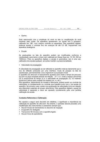 E N S A I O P O R U L T R A - S O M R i c a r d o A n d r e u c c i E d . J u l . / 2 0 0 8 4 4
• Ganho:
Está relacionado com a amplitude do sinal na tela ou amplificação do sinal
recebido pelo cristal. Os aparelhos apresentam um ajuste fino e grosseiro,
calibrado em “dB”, num mesmo controle ou separados. Nos aparelhos digitais,
pode-se ajustar o controle fino em avanços de até 0,5 dB, impossíveis nos
aparelhos analógicos.
• Escala:
As graduações na tela do aparelho podem ser modificadas conforme a
necessidade, para tanto a chave vem calibrada em faixas fixas (ex: 10, 50, 250 ou
1000mm). Para os aparelhos digitais, a escala é automática, isto é uma vez,
calibrada uma escala qualquer, as outras mantém a proporcionalidade.
• Velocidade de propagação:
A velocidade de propagação ao ser alterada no aparelho nota-se claramente que o
eco de reflexão produzido por uma interface, muda de posição na tela do
osciloscópio, permanecendo o eco original em sua posição inicial.
O aparelho de ultra-som é basicamente ajustado para medir o tempo de percurso
do som na peça ensaiada através da relação: S = v x t onde o espaço percorrido
(S) é proporcional do tempo (t) e a velocidade de propagação (n), no material,
ajusta-se a leitura para unidade de medida (cm, m, etc.).
Nos aparelhos, dependendo do modelo e fabricante, poderá existir um controle da
velocidade ou simplesmente um controle que trabalha junto com o da escala do
aparelho. No primeiro caso, existe uma graduação de velocidade (m/s) em relação
aos diferentes materiais de ensaio ultra-sônico. Nos aparelhos digitais o ajuste de
velocidade é separado e deve ser ajustado corretamente para uma perfeita
calibração da escala.
Cuidados Referentes à Calibração:
No capítulo a seguir será discutido em detalhes, o significado e importância da
calibração do aparelho de ultra-som. No entanto, o operador deverá proceder uma
recalibração dos instrumentos e acessórios sempre que:
• Houver trocas de transdutores no decorrer de inspeção
• O aparelho for desligado
• Transcorrer 90 minutos com o aparelho ligado
• Houver troca de operadores
 