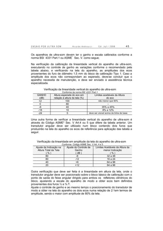E N S A I O P O R U L T R A - S O M R i c a r d o A n d r e u c c i E d . J u l . / 2 0 0 8 4 5
Os aparelhos de ultra-som devem ter o ganho e escala calibrados conforme a
norma BSI 4331 Part.1 ou ASME*
Sec. V. como segue;
Na verificação da calibração da linearidade vertical do aparelho de ultra-som,
executando no controle de ganho as variações conforme o recomendado pela
tabela abaixo, e verificando na tela do aparelho, as amplitudes dos ecos
provenientes do furo de diâmetro 1,5 mm do bloco de calibração Tipo 1. Caso a
amplitude dos ecos não correspondam ao esperado, deve-se concluir que o
aparelho necessita de manutenção, e deve ser enviado à assistência técnica
especializada.
Verificação da linearidade vertical do aparelho de ultra-som
Conforme da norma BS
*
-4331 Part.1
GANHO
(dB)
Altura esperada do eco em
relação à altura da tela (%)
Limites aceitáveis da Altura
do eco
+2 100 não menor que 90%
0 80 -
-6 40 35% a 45%
-18 10 8% a 12%
-24 5 deve ser visível acima da linha de base
Uma outra forma de verificar a linearidade vertical do aparelho de ultra-som é
através do Código ASME* Sec. V Art.4 ou 5 que difere da tabela anterior. Um
transdutor angular deve ser utilizado num bloco contendo dois furos que
produzirão na tela do aparelho os ecos de referência para aplicação das tabela a
seguir.
Verificação da linearidade em amplitude da tela do aparelho de ultra-som
Conforme Código ASME Sec. V Art. 4 e 5
Ajuste da Indicação na
Altura Total da Tela
( % )
Ajuste do Controle de
Ganho
( dB )
Limites Aceitáveis da Altura da
menor Indicação
( % )
80 -6 32 a 48
80 -12 16 a 24
40 +6 64 a 96
20 +12 64 a 96
Outra verificação que deve ser feita é a linearidade em altura da tela, onde o
transdutor angular deve ser posicionado sobre o bloco básico de calibração com o
ponto de saída do feixe angular dirigido para ambos os refletores cilindricos do
bloco, ajustando a escala do aparelho de modo a obter ecos bem definidos
provenientes dos furos ½ e ¾.T.
Ajuste o controle de ganho e ao mesmo tempo o posicionamento do transdutor de
modo a obter na tela do aparelho os dois ecos numa relação de 2:1em termos de
amplitude, sendo o maior com amplitude de 80% da tela.
 