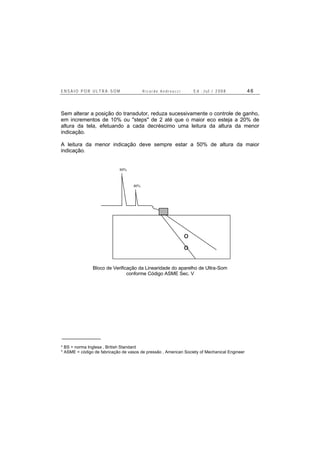 E N S A I O P O R U L T R A - S O M R i c a r d o A n d r e u c c i E d . J u l . / 2 0 0 8 4 6
Sem alterar a posição do transdutor, reduza sucessivamente o controle de ganho,
em incrementos de 10% ou "steps" de 2 até que o maior eco esteja a 20% de
altura da tela, efetuando a cada decréscimo uma leitura da altura da menor
indicação.
A leitura da menor indicação deve sempre estar a 50% de altura da maior
indicação.
o
o
80%
40%
Bloco de Verificação da Linearidade do aparelho de Ultra-Som
conforme Código ASME Sec. V
* BS = norma Inglesa , British Standard
* ASME = código de fabricação de vasos de pressão , American Society of Mechanical Engineer
 