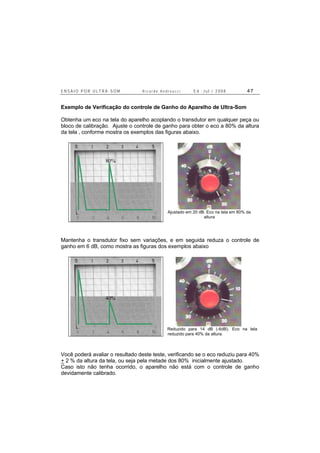 E N S A I O P O R U L T R A - S O M R i c a r d o A n d r e u c c i E d . J u l . / 2 0 0 8 4 7
Exemplo de Verificação do controle de Ganho do Aparelho de Ultra-Som
Obtenha um eco na tela do aparelho acoplando o transdutor em qualquer peça ou
bloco de calibração. Ajuste o controle de ganho para obter o eco a 80% da altura
da tela , conforme mostra os exemplos das figuras abaixo.
Ajustado em 20 dB. Eco na tela em 80% da
altura
Mantenha o transdutor fixo sem variações, e em seguida reduza o controle de
ganho em 6 dB, como mostra as figuras dos exemplos abaixo
Reduzido para 14 dB (-6dB). Eco na tela
reduzido para 40% da altura.
Você poderá avaliar o resultado deste teste, verificando se o eco reduziu para 40%
+ 2 % da altura da tela, ou seja pela metade dos 80% inicialmente ajustado.
Caso isto não tenha ocorrido, o aparelho não está com o controle de ganho
devidamente calibrado.
80%
40%
 