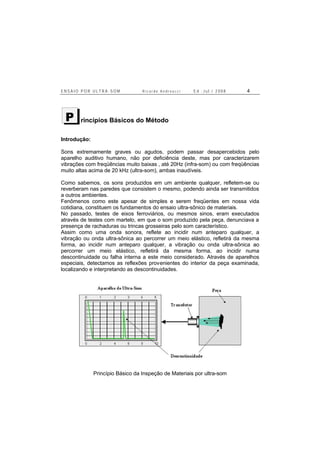 E N S A I O P O R U L T R A - S O M R i c a r d o A n d r e u c c i E d . J u l . / 2 0 0 8 4
rincípios Básicos do Método
Introdução:
Sons extremamente graves ou agudos, podem passar desapercebidos pelo
aparelho auditivo humano, não por deficiência deste, mas por caracterizarem
vibrações com freqüências muito baixas , até 20Hz (infra-som) ou com freqüências
muito altas acima de 20 kHz (ultra-som), ambas inaudíveis.
Como sabemos, os sons produzidos em um ambiente qualquer, refletem-se ou
reverberam nas paredes que consistem o mesmo, podendo ainda ser transmitidos
a outros ambientes.
Fenômenos como este apesar de simples e serem freqüentes em nossa vida
cotidiana, constituem os fundamentos do ensaio ultra-sônico de materiais.
No passado, testes de eixos ferroviários, ou mesmos sinos, eram executados
através de testes com martelo, em que o som produzido pela peça, denunciava a
presença de rachaduras ou trincas grosseiras pelo som característico.
Assim como uma onda sonora, reflete ao incidir num anteparo qualquer, a
vibração ou onda ultra-sônica ao percorrer um meio elástico, refletirá da mesma
forma, ao incidir num anteparo qualquer, a vibração ou onda ultra-sônica ao
percorrer um meio elástico, refletirá da mesma forma, ao incidir numa
descontinuidade ou falha interna a este meio considerado. Através de aparelhos
especiais, detectamos as reflexões provenientes do interior da peça examinada,
localizando e interpretando as descontinuidades.
Princípio Básico da Inspeção de Materiais por ultra-som
P
 