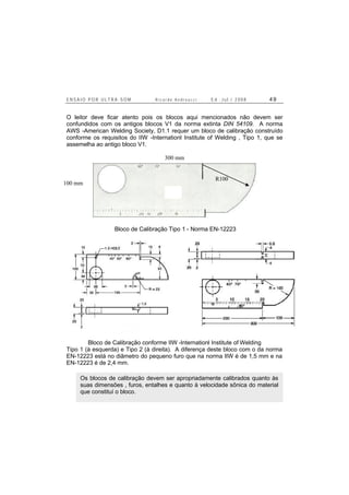 E N S A I O P O R U L T R A - S O M R i c a r d o A n d r e u c c i E d . J u l . / 2 0 0 8 4 9
O leitor deve ficar atento pois os blocos aqui mencionados não devem ser
confundidos com os antigos blocos V1 da norma extinta DIN 54109. A norma
AWS -American Welding Society, D1.1 requer um bloco de calibração construído
conforme os requisitos do IIW -Internationl Institute of Welding , Tipo 1, que se
assemelha ao antigo bloco V1.
Bloco de Calibração Tipo 1 - Norma EN-12223
Bloco de Calibração conforme IIW -Internationl Institute of Welding
Tipo 1 (à esquerda) e Tipo 2 (à direita). A diferença deste bloco com o da norma
EN-12223 está no diâmetro do pequeno furo que na norma IIW é de 1,5 mm e na
EN-12223 é de 2,4 mm.
Os blocos de calibração devem ser apropriadamente calibrados quanto às
suas dimensões , furos, entalhes e quanto à velocidade sônica do material
que constituí o bloco.
100 mm
300 mm
R100
 