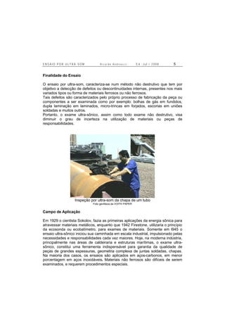 E N S A I O P O R U L T R A - S O M R i c a r d o A n d r e u c c i E d . J u l . / 2 0 0 8 5
Finalidade do Ensaio
O ensaio por ultra-som, caracteriza-se num método não destrutivo que tem por
objetivo a detecção de defeitos ou descontinuidades internas, presentes nos mais
variados tipos ou forma de materiais ferrosos ou não ferrosos.
Tais defeitos são caracterizados pelo próprio processo de fabricação da peça ou
componentes a ser examinada como por exemplo: bolhas de gás em fundidos,
dupla laminação em laminados, micro-trincas em forjados, escorias em uniões
soldadas e muitos outros.
Portanto, o exame ultra-sônico, assim como todo exame não destrutivo, visa
diminuir o grau de incerteza na utilização de materiais ou peças de
responsabilidades.
Inspeção por ultra-som da chapa de um tubo
Foto gentileza da VOITH PAPER
Campo de Aplicação
Em 1929 o cientista Sokolov, fazia as primeiras aplicações da energia sônica para
atravessar materiais metálicos, enquanto que 1942 Firestone, utilizaria o princípio
da ecosonda ou ecobatímetro, para exames de materiais. Somente em l945 o
ensaio ultra-sônico iniciou sua caminhada em escala industrial, impulsionado pelas
necessidades e responsabilidades cada vez maiores. Hoje, na moderna indústria,
principalmente nas áreas de caldeiraria e estruturas marítimas, o exame ultra-
sônico, constitui uma ferramenta indispensável para garantia da qualidade de
peças de grandes espessuras, geometria complexa de juntas soldadas, chapas.
Na maioria dos casos, os ensaios são aplicados em aços-carbonos, em menor
porcentagem em aços inoxidáveis. Materiais não ferrosos são difíceis de serem
examinados, e requerem procedimentos especiais.
 