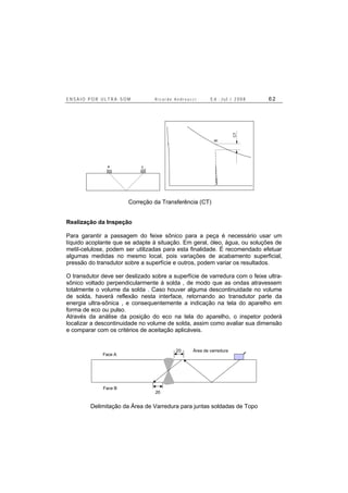 E N S A I O P O R U L T R A - S O M R i c a r d o A n d r e u c c i E d . J u l . / 2 0 0 8 6 2
a c
ac
CT
Correção da Transferência (CT)
Realização da Inspeção
Para garantir a passagem do feixe sônico para a peça é necessário usar um
líquido acoplante que se adapte à situação. Em geral, óleo, água, ou soluções de
metil-celulose, podem ser utilizadas para esta finalidade. É recomendado efetuar
algumas medidas no mesmo local, pois variações de acabamento superficial,
pressão do transdutor sobre a superfície e outros, podem variar os resultados.
O transdutor deve ser deslizado sobre a superfície de varredura com o feixe ultra-
sônico voltado perpendicularmente à solda , de modo que as ondas atravessem
totalmente o volume da solda . Caso houver alguma descontinuidade no volume
de solda, haverá reflexão nesta interface, retornando ao transdutor parte da
energia ultra-sônica , e consequentemente a indicação na tela do aparelho em
forma de eco ou pulso.
Através da análise da posição do eco na tela do aparelho, o inspetor poderá
localizar a descontinuidade no volume de solda, assim como avaliar sua dimensão
e comparar com os critérios de aceitação aplicáveis.
Face A
Face B
Área de varredura20
20
Delimitação da Área de Varredura para juntas soldadas de Topo
 