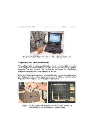 E N S A I O P O R U L T R A - S O M R i c a r d o A n d r e u c c i E d . J u l . / 2 0 0 8 6 8
Equipamento portatil para inspeção de soldas a ponto por ultra-som
Procedimento para Inspeção de Fundidos
A inspeção por ultra-som de peças fabricadas em aço ou ferro fundido, sempre foi
um desafio para a indústria de base, em razão das muitas estruturas que podem
apresentar em tais materiais, das espessuras envolvidas, do acabamento
superficial das peças, das formas geométricas e outras.
Como regra geral, sabemos que as estruturas fundidas não permitem que se use
altas frequências ultra-sônicas (igual ou acima de 4 MHz), e portanto baixas
frequências em torno de 0,5 a 2 MHz são mais adequadas.
Inspeção de uma peça fundida contendo um defeito interno. Note o eco
característico na tela do aparelho na figura à direita.
 