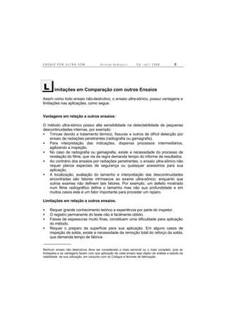 E N S A I O P O R U L T R A - S O M R i c a r d o A n d r e u c c i E d . J u l . / 2 0 0 8 6
imitações em Comparação com outros Ensaios
Assim como todo ensaio não-destrutivo, o ensaio ultra-sônico, possui vantagens e
limitações nas aplicações, como segue:
Vantagens em relação a outros ensaios:
O método ultra-sônico possui alta sensibilidade na detectabilidade de pequenas
descontinuidades internas, por exemplo:
• Trincas devido a tratamento térmico, fissuras e outros de difícil detecção por
ensaio de radiações penetrantes (radiografia ou gamagrafia).
• Para interpretação das indicações, dispensa processos intermediários,
agilizando a inspeção.
• No caso de radiografia ou gamagrafia, existe a necessidade do processo de
revelação do filme, que via de regra demanda tempo do informe de resultados.
• Ao contrário dos ensaios por radiações penetrantes, o ensaio ultra-sônico não
requer planos especiais de segurança ou quaisquer acessórios para sua
aplicação.
• A localização, avaliação do tamanho e interpretação das descontinuidades
encontradas são fatores intrínsecos ao exame ultra-sônico, enquanto que
outros exames não definem tais fatores. Por exemplo, um defeito mostrado
num filme radiográfico define o tamanho mas não sua profundidade e em
muitos casos este é um fator importante para proceder um reparo.
Limitações em relação a outros ensaios.
• Requer grande conhecimento teórico e experiência por parte do inspetor.
• O registro permanente do teste não é facilmente obtido.
• Faixas de espessuras muito finas, constituem uma dificuldade para aplicação
do método.
• Requer o preparo da superfície para sua aplicação. Em alguns casos de
inspeção de solda, existe a necessidade da remoção total do reforço da solda,
que demanda tempo de fábrica.
Nenhum ensaio não destrutivos deve ser considerado o mais sensível ou o mais completo, pois as
limitações e as vantagens fazem com que aplicação de cada ensaio seja objeto de análise e estudo da
viabilidade de sua utilização, em conjunto com os Códigos e Normas de fabricação.
L
 