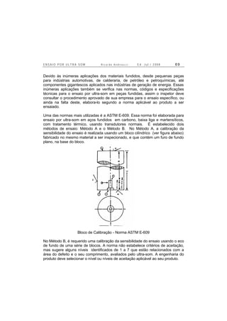 E N S A I O P O R U L T R A - S O M R i c a r d o A n d r e u c c i E d . J u l . / 2 0 0 8 6 9
Devido às inúmeras aplicações dos materiais fundidos, desde pequenas peças
para indústrias automotivas, de calderaria, de petróleo e petroquímicas, até
componentes gigantescos aplicados nas indústrias de geração de energia. Essas
inúmeras aplicações também se verifica nas normas, códigos e especificações
técnicas para o ensaio por ultra-som em peças fundidas, assim o inspetor deve
consultar o procedimento aprovado de sua empresa para o ensaio específico, ou
ainda na falta deste, elabora-lo segundo a norma aplicável ao produto a ser
ensaiado.
Uma das normas mais utilizadas é a ASTM E-609. Essa norma foi elaborada para
ensaio por ultra-som em aços fundidos em carbono, baixa liga e martensíticos,
com tratamento térmico, usando transdutores normais. É estabelecido dois
métodos de ensaio: Método A e o Método B. No Método A, a calibração da
sensibilidade do ensaio é realizada usando um bloco cilíndrico (ver figura abaixo)
fabricado no mesmo material a ser inspecionado, e que contém um furo de fundo
plano, na base do bloco.
Bloco de Calibração - Norma ASTM E-609
No Método B, é requerido uma calibração da sensibilidade do ensaio usando o eco
de fundo de uma série de blocos. A norma não estabelece critérios de aceitação,
mas sugere alguns níveis identificados de 1 a 7 que estão relacionados com a
área do defeito e o seu comprimento, avaliados pelo ultra-som. A engenharia do
produto deve selecionar o nível ou níveis de aceitação aplicável ao seu produto.
 