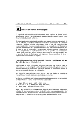 E N S A I O P O R U L T R A - S O M R i c a r d o A n d r e u c c i E d . J u l . / 2 0 0 8 7 0
valiação e Critérios de Aceitação:
O julgamento da descontinuidade encontrada deve ser feita de acordo com o
procedimento escrito , norma aplicável , especificação do cliente , ou por outro
documento da Qualidade aplicável.
Em geral, as descontinuidades são julgadas pelo seu comprimento, e amplitude do
eco de reflexão , que são quantidades mensuráveis pelo inspetor de ultra-som.
Entretanto, algumas normas, estabelecem que o tipo da descontinuidade
encontrada também deve ser avaliada e decisiva na aceitação ou rejeição da junta
soldada. Por exemplo: se o inspetor interpretou uma indicação como trinca, falta
de fusão ou falta de penetração, a junta soldada deve ser rejeitada, independente
do seu comprimento ou amplitude de eco na tela do aparelho , de acordo com o
Código ASME. Mas nem sempre a identificação do tipo da descontinuidade é fácil
ou possível de ser avaliada, pois isto dependerá da complexidade da junta ,
experiência e conhecimento do inspetor.
Critério de Aceitação de Juntas Soldadas , conforme Código ASME Sec. VIII
Div.1 , Div. 2 e Sec. I. (Tradução livre)
Imperfeições as quais produzirem uma resposta maior que 20% do nível de
referência deve ser investigada a extensão para que o operador possa determinar
a forma, identificar, e localizar tais indicações e avaliar as mesmas em termos do
padrão de aceitação dado em (a) e (b) abaixo.
(a) Indicações caracterizadas como trincas, falta de fusão ou penetração
incompleta são inaceitáveis independente do comprimento ;
(b) Outras imperfeições são inaceitáveis se indicações excedem o em amplitude o
nível de referência e tenha um comprimento que exceda:
1. ¼ pol. (6,0 mm) para t até ¾ pol. (19 mm);
2. 1/3.t para t de ¾ (19 mm) até 2.1/4 (57,0 mm);
3. ¾ pol. para t acima de 2.1/4 pol. (57,0)
onde t é a espessura da solda excluindo qualquer reforço permitido. Para juntas
soldadas de topo onde dois membros tendo diferentes espessuras de solda , t é
a mais fina dessas duas espessuras. Se uma solda de penetração total inclue uma
solda de filete , a espessura da garganta do filete deve ser incluída em t .
A
 