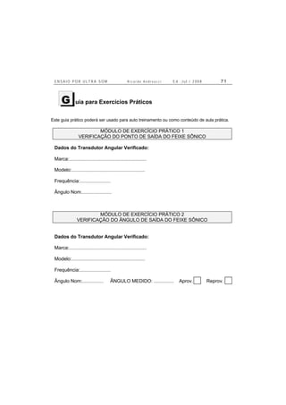 E N S A I O P O R U L T R A - S O M R i c a r d o A n d r e u c c i E d . J u l . / 2 0 0 8 7 1
uia para Exercícios Práticos
Este guia prático poderá ser usado para auto treinamento ou como conteúdo de aula prática.
MÓDULO DE EXERCÍCIO PRÁTICO 1
VERIFICAÇÃO DO PONTO DE SAÍDA DO FEIXE SÔNICO
Dados do Transdutor Angular Verificado:
Marca:..........................................................
Modelo:.......................................................
Frequência:.......................
Ângulo Nom.......................
MÓDULO DE EXERCÍCIO PRÁTICO 2
VERIFICAÇÃO DO ÂNGULO DE SAÍDA DO FEIXE SÔNICO
Dados do Transdutor Angular Verificado:
Marca:..........................................................
Modelo:.......................................................
Frequência:.......................
Ângulo Nom:................ ÂNGULO MEDIDO: ............... Aprov. Reprov.
G
 
