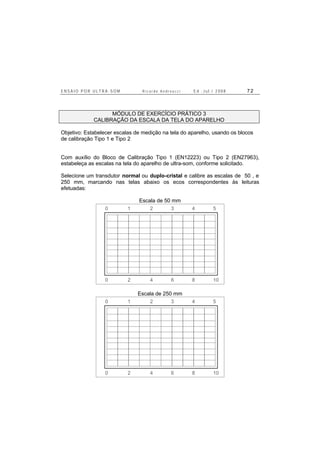 E N S A I O P O R U L T R A - S O M R i c a r d o A n d r e u c c i E d . J u l . / 2 0 0 8 7 2
MÓDULO DE EXERCÍCIO PRÁTICO 3
CALIBRAÇÃO DA ESCALA DA TELA DO APARELHO
Objetivo: Estabelecer escalas de medição na tela do aparelho, usando os blocos
de calibração Tipo 1 e Tipo 2
Com auxílio do Bloco de Calibração Tipo 1 (EN12223) ou Tipo 2 (EN27963),
estabeleça as escalas na tela do aparelho de ultra-som, conforme solicitado.
Selecione um transdutor normal ou duplo-cristal e calibre as escalas de 50 , e
250 mm, marcando nas telas abaixo os ecos correspondentes às leituras
efetuadas:
Escala de 50 mm
0 2 4 6 8 10
0 1 2 3 4 5
Escala de 250 mm
0 2 4 6 8 10
0 1 2 3 4 5
 
