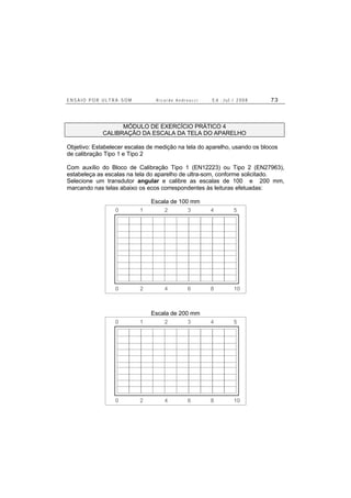 E N S A I O P O R U L T R A - S O M R i c a r d o A n d r e u c c i E d . J u l . / 2 0 0 8 7 3
MÓDULO DE EXERCÍCIO PRÁTICO 4
CALIBRAÇÃO DA ESCALA DA TELA DO APARELHO
Objetivo: Estabelecer escalas de medição na tela do aparelho, usando os blocos
de calibração Tipo 1 e Tipo 2
Com auxílio do Bloco de Calibração Tipo 1 (EN12223) ou Tipo 2 (EN27963),
estabeleça as escalas na tela do aparelho de ultra-som, conforme solicitado.
Selecione um transdutor angular e calibre as escalas de 100 e 200 mm,
marcando nas telas abaixo os ecos correspondentes às leituras efetuadas:
Escala de 100 mm
0 2 4 6 8 10
0 1 2 3 4 5
Escala de 200 mm
0 2 4 6 8 10
0 1 2 3 4 5
 