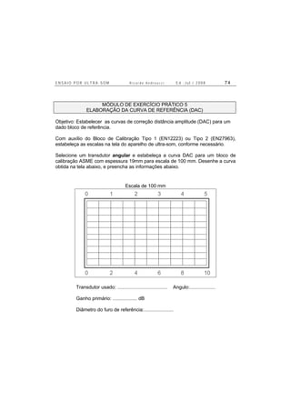 E N S A I O P O R U L T R A - S O M R i c a r d o A n d r e u c c i E d . J u l . / 2 0 0 8 7 4
MÓDULO DE EXERCÍCIO PRÁTICO 5
ELABORAÇÃO DA CURVA DE REFERÊNCIA (DAC)
Objetivo: Estabelecer as curvas de correção distância amplitude (DAC) para um
dado bloco de referência.
Com auxílio do Bloco de Calibração Tipo 1 (EN12223) ou Tipo 2 (EN27963),
estabeleça as escalas na tela do aparelho de ultra-som, conforme necessário.
Selecione um transdutor angular e estabeleça a curva DAC para um bloco de
calibração ASME com espessura 19mm para escala de 100 mm. Desenhe a curva
obtida na tela abaixo, e preencha as informações abaixo.
Escala de 100 mm
0 2 4 6 8 10
0 1 2 3 4 5
Transdutor usado: ..................................... Angulo:...................
Ganho primário: .................. dB
Diâmetro do furo de referência:......................
 