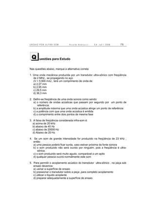 E N S A I O P O R U L T R A - S O M R i c a r d o A n d r e u c c i E d . J u l . / 2 0 0 8 7 5
uestões para Estudo
Nas questões abaixo, marque a alternativa correta
1. Uma onda mecânica produzida por um transdutor ultra-sônico com freqüência
de 2 MHz , se propagando no aço
(V = 5.900 m/s) , terá um comprimento de onda de:
a) 2,27 mm
b) 2,95 mm
c) 29,5 mm
d) 36,3 mm
2. Defini-se freqüência de uma onda sonora como sendo:
a) o número de ondas acústicas que passam por segundo por um ponto de
referência.
b) a amplitude máxima que uma onda acústica atinge um ponto de referência
c) a potência com que uma onda acústica é emitida
d) o comprimento entre dois pontos de mesma fase
3. A faixa de freqüência considerada infra-som é:
a) acima de 20 kHz
b) abaixo de 45 Hz
c) abaixo de 20000 Hz
d) Abaixo de 20 Hz
4. Se um som de grande intensidade for produzido na freqüência de 23 kHz ,
então:
a) uma pessoa poderá ficar surda, caso estiver próxima da fonte sonora
b) o som produzido não será ouvido por ninguém, pois a freqüência é ultra-
sônica.
c) o som produzido será muito agudo, comparável a um apito
d) qualquer pessoa ouvirá normalmente este som
5. Para permitir o acoplamento acústico do transdutor ultra-sônico , na peça sob
ensaio devemos:
a) usinar a superfície de ensaio
b) pressionar o transdutor sobre a peça ,para completo acoplamento
c) utilizar o líquido acoplante
d) preparar adequadamente a superfície de ensaio
Q
 