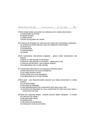 E N S A I O P O R U L T R A - S O M R i c a r d o A n d r e u c c i E d . J u l . / 2 0 0 8 7 9
24.Dos cristais abaixo que podem ser utilizados como cristais ultra-sônicos:
a) metaniobato de chumbo
b) titanato de bario
c) sulfato de lítio
d) todos acima podem ser usados
25.A técnica de inspeção por ultra-som que utiliza dois transdutores separados ,
um emitindo as ondas sônicas e outro as recebendo é denominada :
a) impulso-eco
b) transparência
c) estereoscópico
d) imersão
26.Os transdutores ultra-sônicos angulares , geram ondas ultra-sônicas com
ângulos:
a) iguais ao valor gravado no transdutor
b) iguais ao valor gravado no transdutor , válidos para o aço
c) menores que 90 graus , para qualquer material
d) as alternativas (a) e (c) são corretas
27.Transdutores ultra-sônicos com pequenos diâmetros geram:
a) feixe ultra-sônico com pouca divergência
b) um campo próximo menor
c) feixe sônico com muita divergência
d) as alternativas (b) e (c) são corretas
28.Em geral , uma descontinuidade pequena que esteja posicionada no campo
próximo:
a) é de difícil análise
b) não pode ser detectada
c) será detectada,porém seu comprimento será menor que o real
d) somente será detectada se o seu comprimento for maior que duas vezes o
comprimento de onda
29.Quais dos seguintes fatores , poderão produzir falsas indicações , no ensaio
por ultra-som em soldas ?
a) alta atenuação sônica
b) espalhamento
c) alta perda por transferência
d) mudança do modo de conversão
 