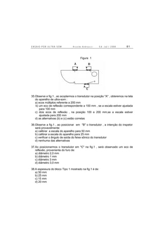 E N S A I O P O R U L T R A - S O M R i c a r d o A n d r e u c c i E d . J u l . / 2 0 0 8 8 1
Figura 1
35.Observe a fig.1 , ao acoplarmos o transdutor na posição "A" , obteremos na tela
do aparelho de ultra-som :
a) ecos múltiplos referente a 200 mm
b) um eco de reflexão correspondente a 100 mm , se a escala estiver ajustada
para 100 mm
c) dois ecos de reflexão , na posição 100 e 200 mm,se a escala estiver
ajustada para 200 mm
d) as alternativas (b) e (c) estão corretas
36.Observe a fig.1 , ao posicionar em "B" o transdutor , a intenção do inspetor
será provavelmente:
a) calibrar a escala do aparelho para 50 mm
b) calibrar a escala do aparelho para 25 mm
c) verificar o ângulo de saída do feixe sônico do transdutor
d) nenhuma das alternativas
37.Ao posicionarmos o transdutor em "C" na fig.1 , será observado um eco de
reflexão, proveniente do furo de:
a) diâmetro 2,0 mm
b) diâmetro 1 mm
c) diâmetro 3 mm
d) diâmetro 3,0 mm
38.A espessura do bloco Tipo 1 mostrado na fig.1 é de:
a) 50 mm
b) 25 mm
c) 15 mm
d) 20 mm
 
