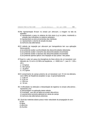E N S A I O P O R U L T R A - S O M R i c a r d o A n d r e u c c i E d . J u l . / 2 0 0 8 8 3
45.Na representação B-scan no ensaio por ultra-som, a imagem na tela do
aparelho:
a) representará a peça no sistema de dois eixos (x,y) no plano, mostrando a
posição das indicações no sistema cartesiano.
b) representará os ecos provenientes das interfaces
c) representará o volume da secção da peça
d) nenhuma das alternativas
46.O método de inspeção por ultra-som por transparência tem sua aplicação
típica,quando:
a) se pretende avaliar a profundidade das descontinuidades detectadas
b) se pretende avaliar o tamanho das descontinuidades encontradas
c) se pretende avaliar a natureza das descontinuidades encontradas
d) se pretende apenas aplicar uma inspeção do tipo passa / não passa
47.Qual é o valor em graus da divergência do feixe sônico de um transdutor com
diâmetro de 12 mm e 2,0 MHz de freqüência , v = 6000 m/s ? ( sen θ = 1,08 x
λ/D )
a) 2,5 graus
b) 40,5 graus
c) 16 graus
d) 37,5 graus
48.O comprimento do campo próximo de um transdutor com 10 mm de diâmetro,
com 4 MHz de freqüência acoplado no aço é aproximadamente:
a) 0,08 cm
b) 6,25 cm
c) 55,8 cm
d) 16 mm
49. A dificuldade na obtenção e interpretação de registros no ensaio ultra-sônico ,
representa uma
a) desvantagem na aplicação deste método
b) inverdade , que não se aplica ao ensaio ultra-sônico
c) característica somente aplicável em obras de campo
d) nenhuma das alternativas anteriores
50. Qual dos materiais abaixo possui maior velocidade de propagação do som:
a) aço
b) água
c) alumínio
d) chumbo
 