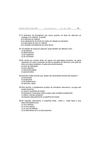E N S A I O P O R U L T R A - S O M R i c a r d o A n d r e u c c i E d . J u l . / 2 0 0 8 8 4
51.O fenômeno da divergência que ocorre quando um feixe de ultra-som se
propaga num material , é devido:
a) à estrutura do material
b) ao afastamento da frente de ondas em relação ao transdutor
c) à atenuação do som no material
d) à variação da freqüência da onda sônica
52.“25 milhões de ciclos por segundo” pode também ser definido como:
a) 25 kilohertz
b) 2500 kilohertz
c) 25 megahertz
d) 25 microhertz
53.No ensaio por contato direto em peças com granulação grosseira, em geral
aparecem em toda a extensão da tela do aparelho de ultra-som uma série de
ecos com baixa amplitude. A estes ecos denominamos:
a) ecos de indicações
b) ecos espúrios
c) descontinuidades
d) granulometria
54.Qual das ondas sonoras que podem ser transmitidas através dos líquidos ?
a) transversal
b) longitudinal.
c) de cisalhamento
d) nenhuma delas
55.Para permitir o acoplamento acústico do transdutor ultra-sonico, na peça sob
ensaio devemos:
a) usinar a superfície de ensaio
b) pressionar o transdutor sobre a peça ,para completo acoplamento
c) utilizar o líquido acoplante.
d) preparar adequadamente a superfície de ensaio
56.Na inspeção ultra-sônica, a superfície limite , entre o metal base e uma
descontinuidade,forma:
a) uma interface
b) um eco espúrio
c) um eco de reflexão
d) as alternativas (a) e (c) são possíveis
 