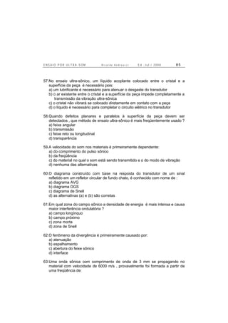 E N S A I O P O R U L T R A - S O M R i c a r d o A n d r e u c c i E d . J u l . / 2 0 0 8 8 5
57.No ensaio ultra-sônico, um líquido acoplante colocado entre o cristal e a
superfície da peça é necessário pois:
a) um lubrificante é necessário para atenuar o desgaste do transdutor
b) o ar existente entre o cristal e a superfície da peça impede completamente a
transmissão da vibração ultra-sônica
c) o cristal não vibrará se colocado diretamente em contato com a peça
d) o líquido é necessário para completar o circuito elétrico no transdutor
58.Quando defeitos planares e paralelos à superfície da peça devem ser
detectados , que método de ensaio ultra-sônico é mais freqüentemente usado ?
a) feixe angular
b) transmissão
c) feixe reto ou longitudinal
d) transparência
59.A velocidade do som nos materiais é primeiramente dependente:
a) do comprimento do pulso sônico
b) da freqüência
c) do material no qual o som está sendo transmitido e o do modo de vibração
d) nenhuma das alternativas
60.O diagrama construído com base na resposta do transdutor de um sinal
refletido em um refletor circular de fundo chato, é conhecido com nome de :
a) diagrama AVG
b) diagrama DGS
c) diagrama de Snell
d) as alternativas (a) e (b) são corretas
61.Em qual zona do campo sônico a densidade de energia é mais intensa e causa
maior interferência ondulatória ?
a) campo longínquo
b) campo próximo
c) zona morta
d) zona de Snell
62.O fenômeno da divergência é primeiramente causado por:
a) atenuação
b) espalhamento
c) abertura do feixe sônico
d) interface
63.Uma onda sônica com comprimento de onda de 3 mm se propagando no
material com velocidade de 6000 m/s , provavelmente foi formada a partir de
uma freqüência de:
 