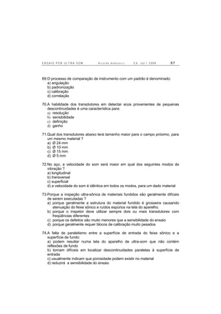 E N S A I O P O R U L T R A - S O M R i c a r d o A n d r e u c c i E d . J u l . / 2 0 0 8 8 7
69.O processo de comparação de instrumento com um padrão é denominado:
a) angulação
b) padronização
c) calibração
d) correlação
70.A habilidade dos transdutores em detectar ecos provenientes de pequenas
descontinuidades é uma característica para:
a) resolução
b) sensibilidade
c) definição
d) ganho
71.Qual dos transdutores abaixo terá tamanho maior para o campo próximo, para
um mesmo material ?
a) Ø 24 mm
b) Ø 10 mm
c) Ø 15 mm
d) Ø 5 mm
72.No aço, a velocidade do som será maior em qual dos seguintes modos de
vibração ?
a) longitudinal
b) transversal
c) superficial
d) a velocidade do som é idêntica em todos os modos, para um dado material
73.Porque a inspeção ultra-sônica de materiais fundidos são geralmente difíceis
de serem executadas ?
a) porque geralmente a estrutura do material fundido é grosseira causando
atenuação do feixe sônico e ruídos espúrios na tela do aparelho.
b) porque o inspetor deve utilizar sempre dois ou mais transdutores com
freqüências diferentes
c) porque os defeitos são muito menores que a sensibilidade do ensaio
d) porque geralmente requer blocos de calibração muito pesados
74.A falta de paralelismo entre a superfície de entrada do feixe sônico e a
superfície de fundo:
a) podem resultar numa tela do aparelho de ultra-som que não contém
reflexões de fundo
b) tornam difíceis em localizar descontinuidades paralelas à superfície de
entrada
c) usualmente indicam que porosidade podem existir no material
d) reduzirá a sensibilidade do ensaio
 