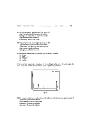 E N S A I O P O R U L T R A - S O M R i c a r d o A n d r e u c c i E d . J u l . / 2 0 0 8 9 0
85.O que representa a indicação D na figura 2 ?
a) primeira indicação da descontinuidade
b) segunda indicação da descontinuidade
c) primeira reflexão de fundo
d) segunda reflexão de fundo
86.O que representa a indicação E na figura 2 ?
a) primeira indicação da descontinuidade
b) segunda indicação da descontinuidade
c) primeira reflexão de fundo
d) segunda reflexão de fundo
87.Qual a escala na tela do aparelho, utilizada pelo inspetor ?
a) 8 pol
b) 200 mm
c) 20 pol
d) 16 pol
O ecograma a seguir , é o resultado da inspeção por ultra-som , de uma seção de
uma peça com 50 mm de espessura , com superfícies paralelas.
Figura 3
88.No ecograma acima , existem descontinuidades detectadas na peça ensaiada ?
a) existem 2 descontinuidades
b) não existem descontinuidades
c) existem 3 descontinuidades
d) existem 4 descontinuidades
 