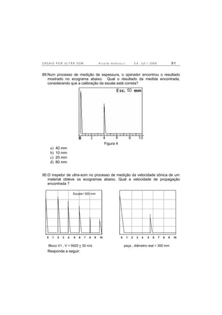 E N S A I O P O R U L T R A - S O M R i c a r d o A n d r e u c c i E d . J u l . / 2 0 0 8 9 1
89.Num processo de medição de espessura, o operador encontrou o resultado
mostrado no ecograma abaixo. Qual o resultado da medida encontrada,
considerando que a calibração da escala está correta?
Figura 4
a) 40 mm
b) 10 mm
c) 20 mm
d) 80 mm
90.O inspetor de ultra-som no processo de medição da velocidade sônica de um
material obteve os ecogramas abaixo. Qual a velocidade de propagação
encontrada ?
0 1 2 3 4 5 6 7 8 9 10
A
B C
D
E
0 1 2 3 4 5 6 7 8 9 10
A
B C
D
E
Bloco V1 , V = 5920 + 30 m/s peça , diâmetro real = 300 mm
Escala= 500 mm
Responda a seguir:
 