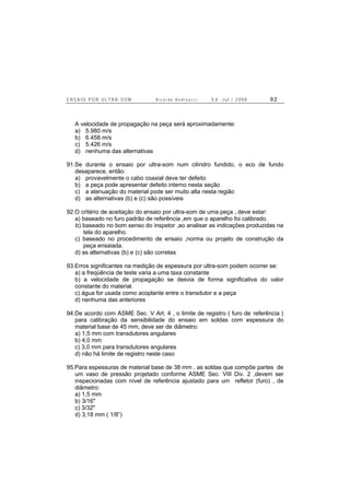 E N S A I O P O R U L T R A - S O M R i c a r d o A n d r e u c c i E d . J u l . / 2 0 0 8 9 2
A velocidade de propagação na peça será aproximadamente:
a) 5.980 m/s
b) 6.458 m/s
c) 5.426 m/s
d) nenhuma das alternativas
91.Se durante o ensaio por ultra-som num cilindro fundido, o eco de fundo
desaparece, então:
a) provavelmente o cabo coaxial deve ter defeito
b) a peça pode apresentar defeito interno nesta seção
c) a atenuação do material pode ser muito alta nesta região
d) as alternativas (b) e (c) são possíveis
92.O critério de aceitação do ensaio por ultra-som de uma peça , deve estar:
a) baseado no furo padrão de referência ,em que o aparelho foi calibrado.
b) baseado no bom senso do inspetor ,ao analisar as indicações produzidas na
tela do aparelho.
c) baseado no procedimento de ensaio ,norma ou projeto de construção da
peça ensaiada.
d) as alternativas (b) e (c) são corretas
93.Erros significantes na medição de espessura por ultra-som podem ocorrer se:
a) a freqüência de teste varia a uma taxa constante
b) a velocidade de propagação se desvia de forma significativa do valor
constante do material.
c) água for usada como acoplante entre o transdutor e a peça
d) nenhuma das anteriores
94.De acordo com ASME Sec. V Art. 4 , o limite de registro ( furo de referência )
para calibração da sensibilidade do ensaio em soldas com espessura do
material base de 45 mm, deve ser de diâmetro:
a) 1,5 mm com transdutores angulares
b) 4,0 mm
c) 3,0 mm para transdutores angulares
d) não há limite de registro neste caso
95.Para espessuras de material base de 38 mm , as soldas que compõe partes de
um vaso de pressão projetado conforme ASME Sec. VIII Div. 2 ,devem ser
inspecionadas com nível de referência ajustado para um refletor (furo) , de
diâmetro:
a) 1,5 mm
b) 3/16"
c) 3/32"
d) 3,18 mm ( 1/8”)
 