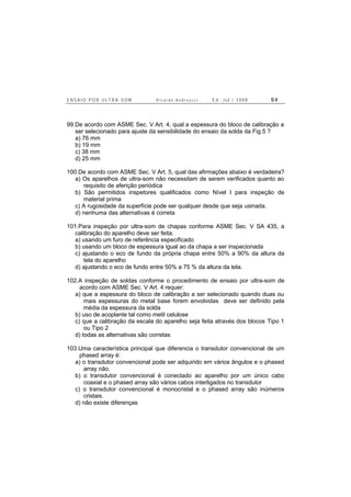 E N S A I O P O R U L T R A - S O M R i c a r d o A n d r e u c c i E d . J u l . / 2 0 0 8 9 4
99.De acordo com ASME Sec. V Art. 4, qual a espessura do bloco de calibração a
ser selecionado para ajuste da sensibilidade do ensaio da solda da Fig.5 ?
a) 76 mm
b) 19 mm
c) 38 mm
d) 25 mm
100.De acordo com ASME Sec. V Art. 5, qual das afirmações abaixo é verdadeira?
a) Os aparelhos de ultra-som não necessitam de serem verificados quanto ao
requisito de aferição periódica
b) São permitidos inspetores qualificados como Nível I para inspeção de
material prima
c) A rugosidade da superfície pode ser qualquer desde que seja usinada.
d) nenhuma das alternativas é correta
101.Para inspeção por ultra-som de chapas conforme ASME Sec. V SA 435, a
calibração do aparelho deve ser feita:
a) usando um furo de referência especificado
b) usando um bloco de espessura igual ao da chapa a ser inspecionada
c) ajustando o eco de fundo da própria chapa entre 50% a 90% da altura da
tela do aparelho
d) ajustando o eco de fundo entre 50% a 75 % da altura da tela.
102.A inspeção de soldas conforme o procedimento de ensaio por ultra-som de
acordo com ASME Sec. V Art. 4 requer:
a) que a espessura do bloco de calibração a ser selecionado quando duas ou
mais espessuras do metal base forem envolvidas deve ser definido pela
média da espessura da solda
b) uso de acoplante tal como metil celulose
c) que a calibração da escala do aparelho seja feita através dos blocos Tipo 1
ou Tipo 2
d) todas as alternativas são corretas
103.Uma característica principal que diferencia o transdutor convencional de um
phased array é:
a) o transdutor convencional pode ser adquirido em vários ângulos e o phased
array não.
b) o transdutor convencional é conectado ao aparelho por um único cabo
coaxial e o phased array são vários cabos interligados no transdutor
c) o transdutor convencional é monocristal e o phased array são inúmeros
cristais.
d) não existe diferenças
 