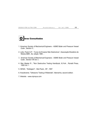 E N S A I O P O R U L T R A - S O M R i c a r d o A n d r e u c c i E d . J u l . / 2 0 0 8 9 6
bras Consultadas
1. American Society of Mechanical Engineers - ASME Boiler and Pressure Vessel
Code , Section V ;
2. Leite, Paulo G.P , “Curso de Ensaios Não Destrutivos”, Associação Brasileira de
Metais-ABM , 8a. edição 1966 ;
3. American Society of Mechanical Engineers - ASME Boiler and Pressure Vessel
Code , Section VIII Div.1;
4. Mac Master R ; "Non Destructive Testing Handbook, N.York , Ronald Press,
1959 Vol. 1
5. SENAI , "Soldagem" , São Paulo , SP , 1997
6. Krautkramer, "Ultrasonic Testing of Materials", Alemanha, second edition
7. Website – www.olympus.com
O
 