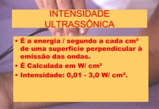 INTENSIDADE
ULTRASSÔNICA
• É a energia / segundo a cada cm²
de uma superfície perpendicular à
emissão das ondas.
• É Calculada em W/ cm²
• Intensidade: 0,01 - 3,0 W/ cm².
 