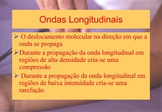 Ondas Longitudinais
 O deslocamento molecular na direção em que a
onda se propaga
Durante a propagação da onda longitudinal em
regiões de alta densidade cria-se uma
compressão
 Durante a propagação da onda longitudinal em
regiões de baixa intensidade cria-se uma
rarefação
 